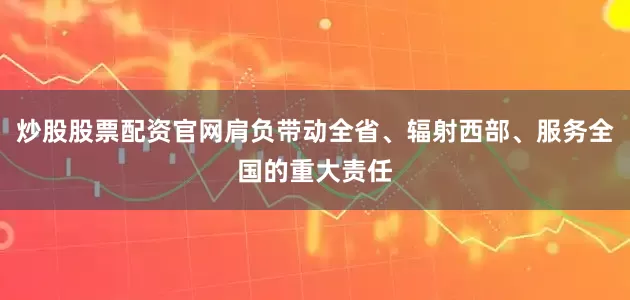 炒股股票配资官网肩负带动全省、辐射西部、服务全国的重大责任